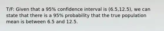 T/F: Given that a 95% confidence interval is (6.5,12.5), we can state that there is a 95% probability that the true population mean is between 6.5 and 12.5.