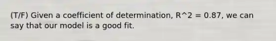 (T/F) Given a coefficient of determination, R^2 = 0.87, we can say that our model is a good fit.