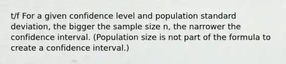 t/f For a given confidence level and population <a href='https://www.questionai.com/knowledge/kqGUr1Cldy-standard-deviation' class='anchor-knowledge'>standard deviation</a>, the bigger the sample size n, the narrower the confidence interval. (Population size is not part of the formula to create a confidence interval.)