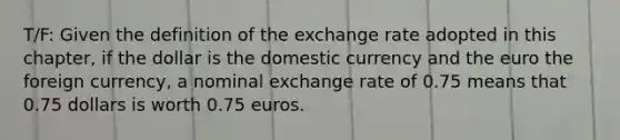 T/F: Given the definition of the exchange rate adopted in this​ chapter, if the dollar is the domestic currency and the euro the foreign​ currency, a nominal exchange rate of 0.75 means that 0.75 dollars is worth 0.75 euros.