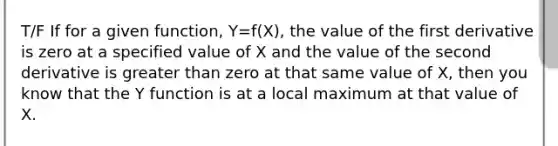 T/F If for a given function, Y=f(X), the value of the first derivative is zero at a specified value of X and the value of the second derivative is greater than zero at that same value of X, then you know that the Y function is at a local maximum at that value of X.