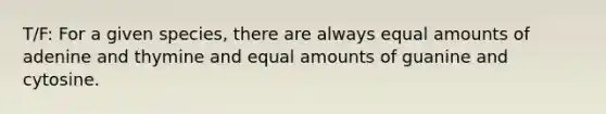 T/F: For a given species, there are always equal amounts of adenine and thymine and equal amounts of guanine and cytosine.