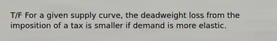 T/F For a given supply curve, the deadweight loss from the imposition of a tax is smaller if demand is more elastic.