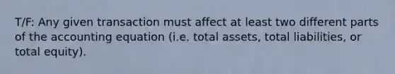 T/F: Any given transaction must affect at least two different parts of the accounting equation (i.e. total assets, total liabilities, or total equity).