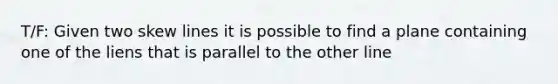 T/F: Given two <a href='https://www.questionai.com/knowledge/k7i0G478xO-skew-lines' class='anchor-knowledge'>skew lines</a> it is possible to find a plane containing one of the liens that is parallel to the other line