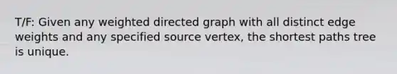 T/F: Given any weighted directed graph with all distinct edge weights and any specified source vertex, the shortest paths tree is unique.