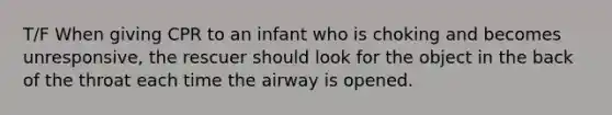 T/F When giving CPR to an infant who is choking and becomes unresponsive, the rescuer should look for the object in the back of the throat each time the airway is opened.