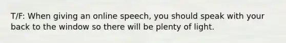 T/F: When giving an online speech, you should speak with your back to the window so there will be plenty of light.