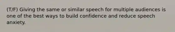 (T/F) Giving the same or similar speech for multiple audiences is one of the best ways to build confidence and reduce speech anxiety.