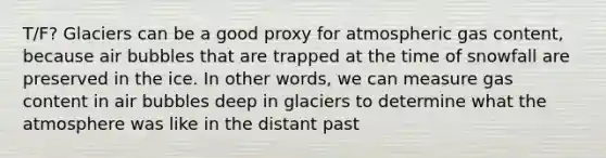 T/F? Glaciers can be a good proxy for atmospheric gas content, because air bubbles that are trapped at the time of snowfall are preserved in the ice. In other words, we can measure gas content in air bubbles deep in glaciers to determine what the atmosphere was like in the distant past