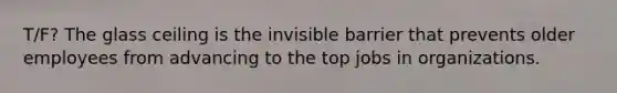 T/F? The glass ceiling is the invisible barrier that prevents older employees from advancing to the top jobs in organizations.