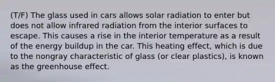 (T/F) The glass used in cars allows solar radiation to enter but does not allow infrared radiation from the interior surfaces to escape. This causes a rise in the interior temperature as a result of the energy buildup in the car. This heating effect, which is due to the nongray characteristic of glass (or clear plastics), is known as the greenhouse effect.