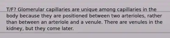 T/F? Glomerular capillaries are unique among capillaries in the body because they are positioned between two arterioles, rather than between an arteriole and a venule. There are venules in the kidney, but they come later.