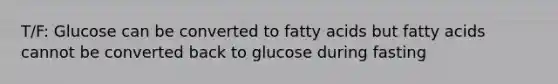 T/F: Glucose can be converted to fatty acids but fatty acids cannot be converted back to glucose during fasting