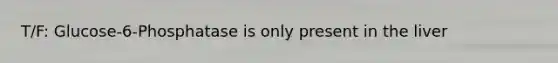 T/F: Glucose-6-Phosphatase is only present in the liver