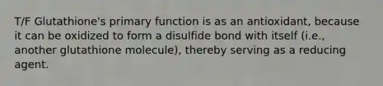 T/F Glutathione's primary function is as an antioxidant, because it can be oxidized to form a disulfide bond with itself (i.e., another glutathione molecule), thereby serving as a reducing agent.