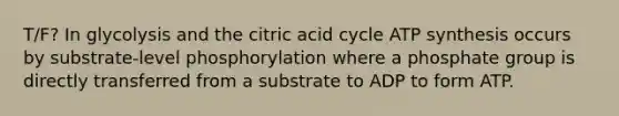 T/F? In glycolysis and the citric acid cycle ATP synthesis occurs by substrate-level phosphorylation where a phosphate group is directly transferred from a substrate to ADP to form ATP.