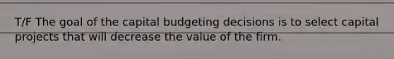 T/F The goal of the capital budgeting decisions is to select capital projects that will decrease the value of the firm.