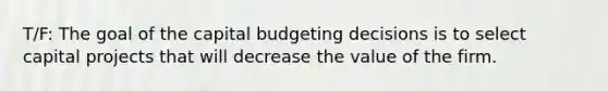 T/F: The goal of the capital budgeting decisions is to select capital projects that will decrease the value of the firm.