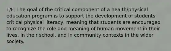 T/F: The goal of the critical component of a health/physical education program is to support the development of students' critical physical literacy, meaning that students are encouraged to recognize the role and meaning of human movement in their lives, in their school, and in community contexts in the wider society.