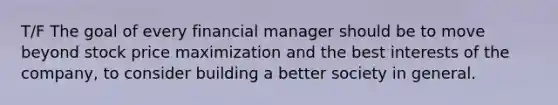 T/F The goal of every financial manager should be to move beyond stock price maximization and the best interests of the company, to consider building a better society in general.