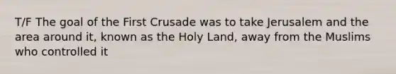 T/F The goal of the First Crusade was to take Jerusalem and the area around it, known as the Holy Land, away from the Muslims who controlled it