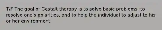 T/F The goal of Gestalt therapy is to solve basic problems, to resolve one's polarities, and to help the individual to adjust to his or her environment