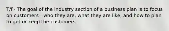 T/F- The goal of the industry section of a business plan is to focus on customers—who they are, what they are like, and how to plan to get or keep the customers.