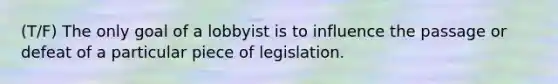 (T/F) The only goal of a lobbyist is to influence the passage or defeat of a particular piece of legislation.