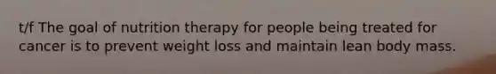 t/f The goal of nutrition therapy for people being treated for cancer is to prevent weight loss and maintain lean body mass.