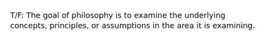 T/F: The goal of philosophy is to examine the underlying concepts, principles, or assumptions in the area it is examining.