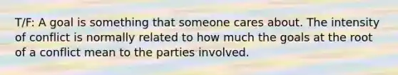 T/F: A goal is something that someone cares about. The intensity of conflict is normally related to how much the goals at the root of a conflict mean to the parties involved.