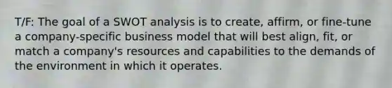 T/F: The goal of a SWOT analysis is to create, affirm, or fine-tune a company-specific business model that will best align, fit, or match a company's resources and capabilities to the demands of the environment in which it operates.