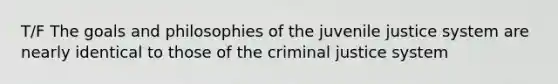 T/F The goals and philosophies of the juvenile justice system are nearly identical to those of <a href='https://www.questionai.com/knowledge/kuANd41CrG-the-criminal-justice-system' class='anchor-knowledge'>the criminal justice system</a>