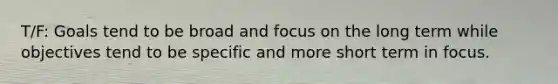 T/F: Goals tend to be broad and focus on the long term while objectives tend to be specific and more short term in focus.