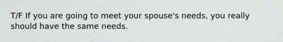 T/F If you are going to meet your spouse's needs, you really should have the same needs.