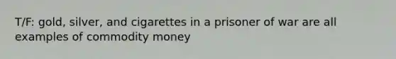 T/F: gold, silver, and cigarettes in a prisoner of war are all examples of commodity money