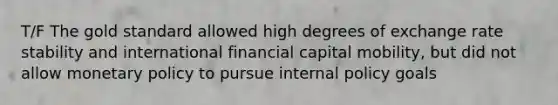 T/F The gold standard allowed high degrees of exchange rate stability and international financial capital mobility, but did not allow monetary policy to pursue internal policy goals