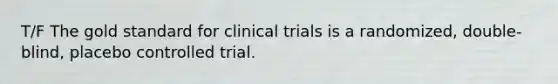 T/F The gold standard for clinical trials is a randomized, double-blind, placebo controlled trial.