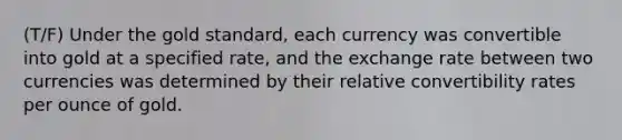 (T/F) Under the gold standard, each currency was convertible into gold at a specified rate, and the exchange rate between two currencies was determined by their relative convertibility rates per ounce of gold.