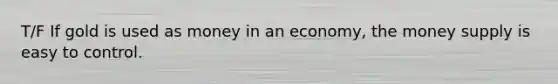 T/F If gold is used as money in an economy, the money supply is easy to control.