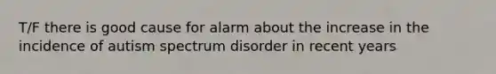 T/F there is good cause for alarm about the increase in the incidence of autism spectrum disorder in recent years