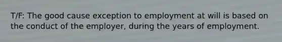 T/F: The good cause exception to employment at will is based on the conduct of the employer, during the years of employment.