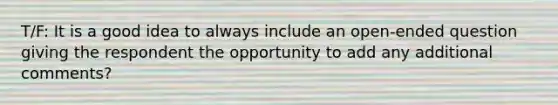 T/F: It is a good idea to always include an open-ended question giving the respondent the opportunity to add any additional comments?