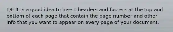 T/F It is a good idea to insert headers and footers at the top and bottom of each page that contain the page number and other info that you want to appear on every page of your document.