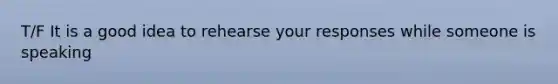 T/F It is a good idea to rehearse your responses while someone is speaking