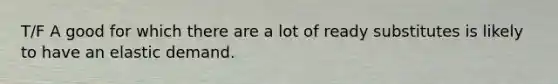 T/F A good for which there are a lot of ready substitutes is likely to have an elastic demand.