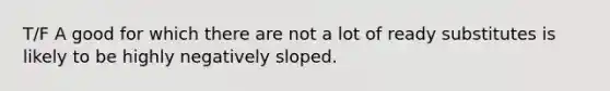 T/F A good for which there are not a lot of ready substitutes is likely to be highly negatively sloped.