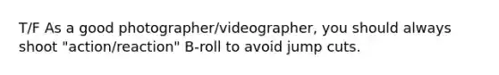 T/F As a good photographer/videographer, you should always shoot "action/reaction" B-roll to avoid jump cuts.