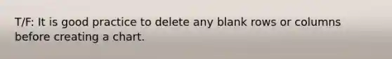 T/F: It is good practice to delete any blank rows or columns before creating a chart.